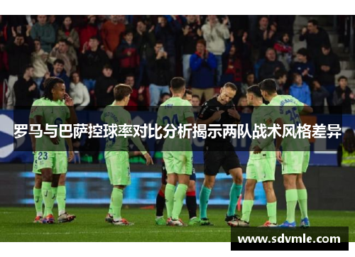 罗马与巴萨控球率对比分析揭示两队战术风格差异