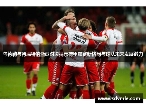 乌德勒与特温特的激烈对决揭示荷甲联赛新格局与球队未来发展潜力